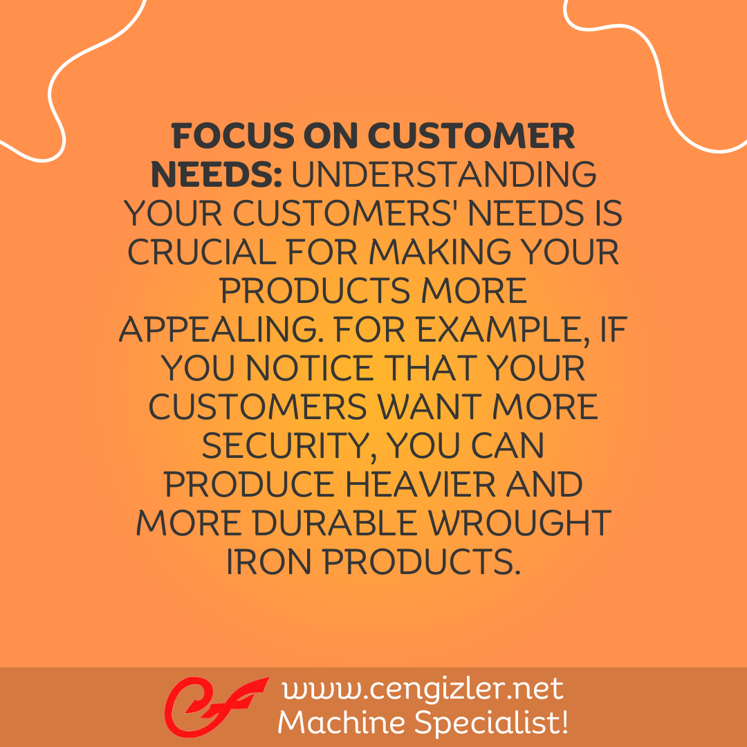 3 Focus on customer needs. Understanding your customers' needs is crucial for making your products more appealing. For example, if you notice that your customers want more security, you can produce heavier and more durable wrought iron products
